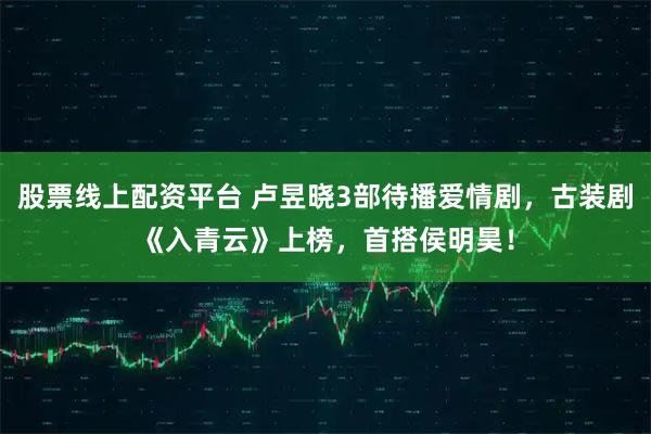 股票线上配资平台 卢昱晓3部待播爱情剧，古装剧《入青云》上榜，首搭侯明昊！