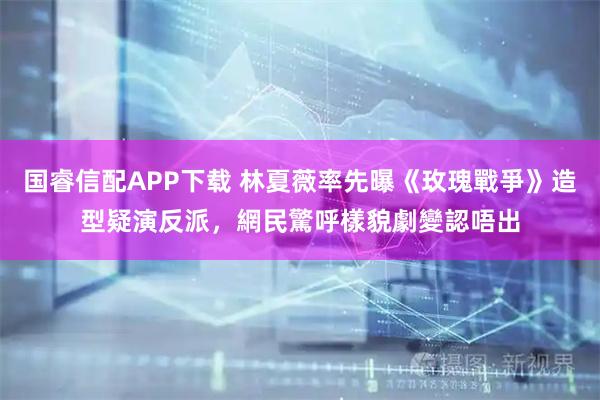 国睿信配APP下载 林夏薇率先曝《玫瑰戰爭》造型疑演反派，網民驚呼樣貌劇變認唔出