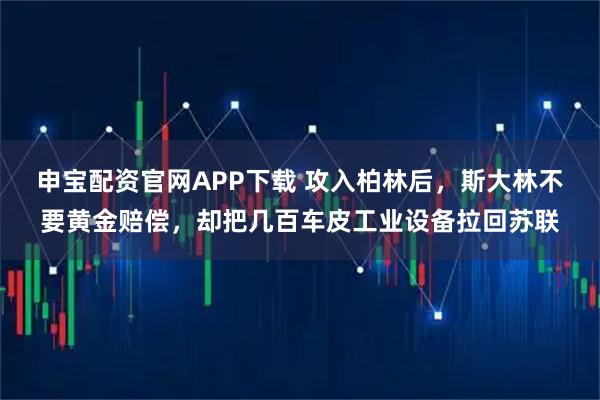 申宝配资官网APP下载 攻入柏林后，斯大林不要黄金赔偿，却把几百车皮工业设备拉回苏联